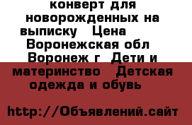 конверт для новорожденных на выписку › Цена ­ 750 - Воронежская обл., Воронеж г. Дети и материнство » Детская одежда и обувь   